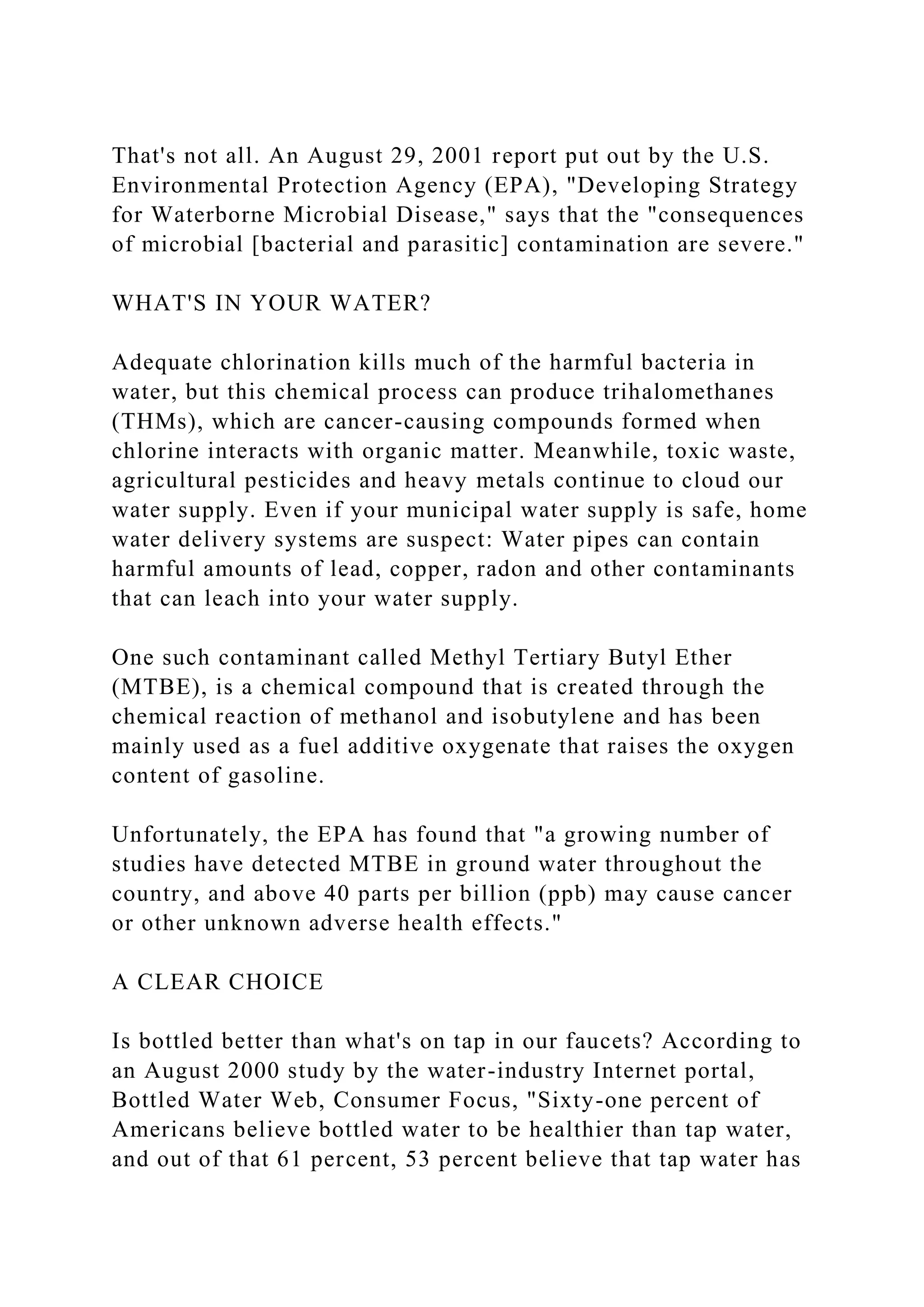 That's not all. An August 29, 2001 report put out by the U.S.
Environmental Protection Agency (EPA), "Developing Strategy
for Waterborne Microbial Disease," says that the "consequences
of microbial [bacterial and parasitic] contamination are severe."
WHAT'S IN YOUR WATER?
Adequate chlorination kills much of the harmful bacteria in
water, but this chemical process can produce trihalomethanes
(THMs), which are cancer-causing compounds formed when
chlorine interacts with organic matter. Meanwhile, toxic waste,
agricultural pesticides and heavy metals continue to cloud our
water supply. Even if your municipal water supply is safe, home
water delivery systems are suspect: Water pipes can contain
harmful amounts of lead, copper, radon and other contaminants
that can leach into your water supply.
One such contaminant called Methyl Tertiary Butyl Ether
(MTBE), is a chemical compound that is created through the
chemical reaction of methanol and isobutylene and has been
mainly used as a fuel additive oxygenate that raises the oxygen
content of gasoline.
Unfortunately, the EPA has found that "a growing number of
studies have detected MTBE in ground water throughout the
country, and above 40 parts per billion (ppb) may cause cancer
or other unknown adverse health effects."
A CLEAR CHOICE
Is bottled better than what's on tap in our faucets? According to
an August 2000 study by the water-industry Internet portal,
Bottled Water Web, Consumer Focus, "Sixty-one percent of
Americans believe bottled water to be healthier than tap water,
and out of that 61 percent, 53 percent believe that tap water has
 