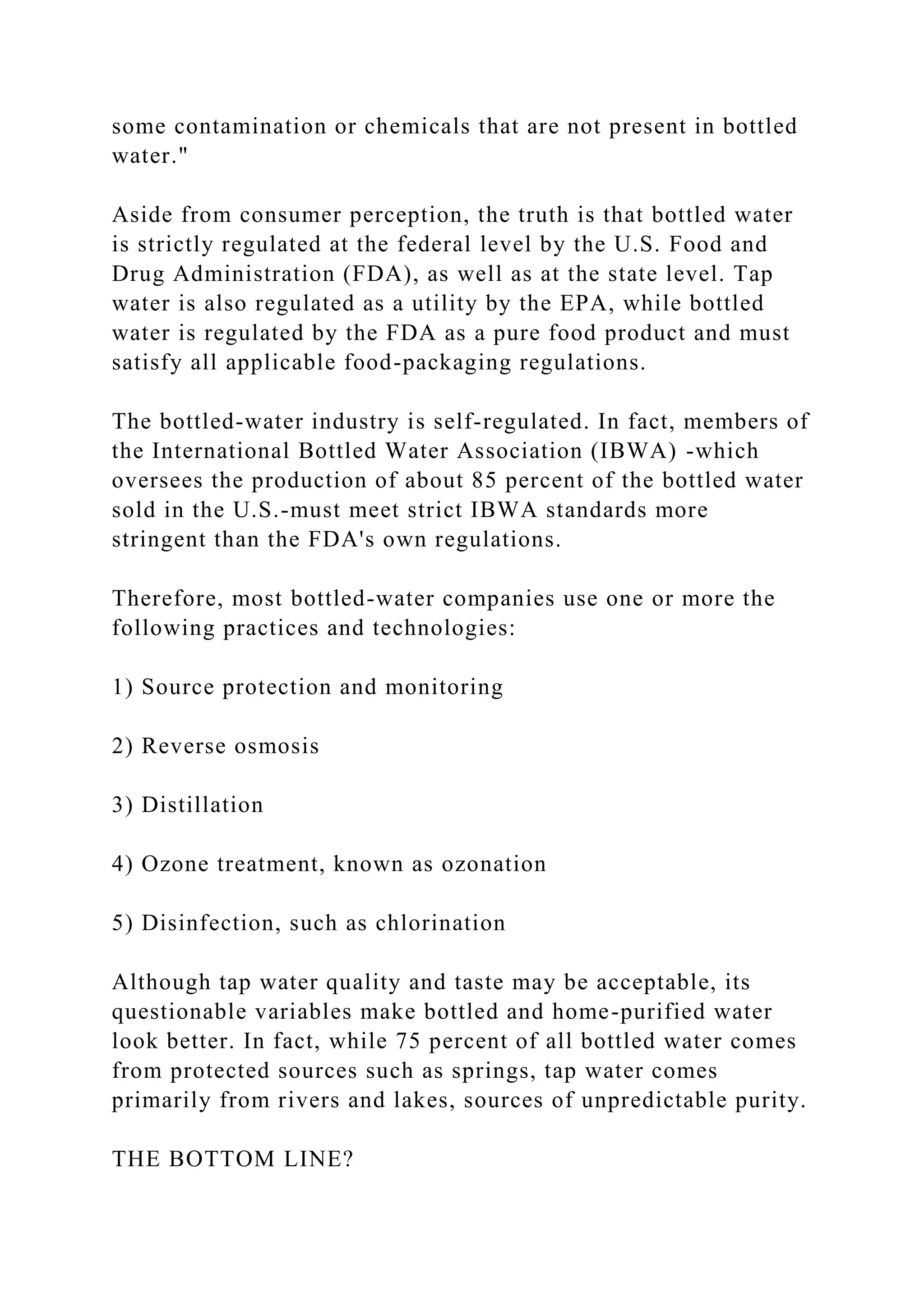 some contamination or chemicals that are not present in bottled
water."
Aside from consumer perception, the truth is that bottled water
is strictly regulated at the federal level by the U.S. Food and
Drug Administration (FDA), as well as at the state level. Tap
water is also regulated as a utility by the EPA, while bottled
water is regulated by the FDA as a pure food product and must
satisfy all applicable food-packaging regulations.
The bottled-water industry is self-regulated. In fact, members of
the International Bottled Water Association (IBWA) -which
oversees the production of about 85 percent of the bottled water
sold in the U.S.-must meet strict IBWA standards more
stringent than the FDA's own regulations.
Therefore, most bottled-water companies use one or more the
following practices and technologies:
1) Source protection and monitoring
2) Reverse osmosis
3) Distillation
4) Ozone treatment, known as ozonation
5) Disinfection, such as chlorination
Although tap water quality and taste may be acceptable, its
questionable variables make bottled and home-purified water
look better. In fact, while 75 percent of all bottled water comes
from protected sources such as springs, tap water comes
primarily from rivers and lakes, sources of unpredictable purity.
THE BOTTOM LINE?
 