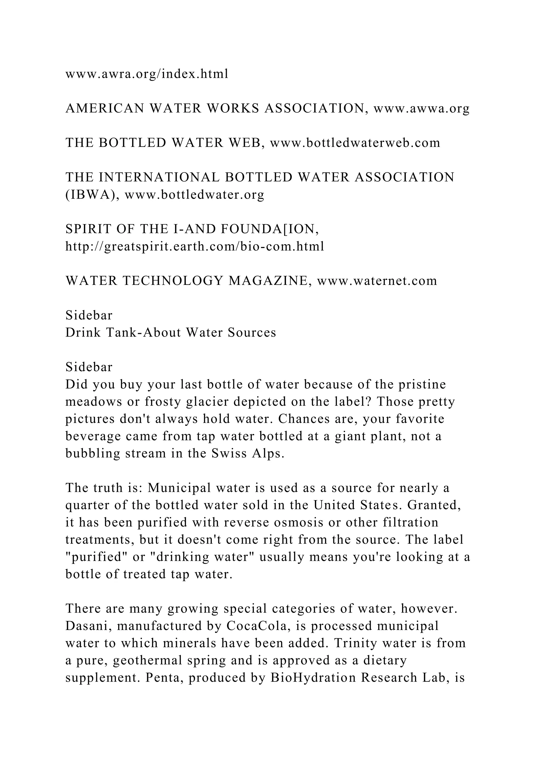 www.awra.org/index.html
AMERICAN WATER WORKS ASSOCIATION, www.awwa.org
THE BOTTLED WATER WEB, www.bottledwaterweb.com
THE INTERNATIONAL BOTTLED WATER ASSOCIATION
(IBWA), www.bottledwater.org
SPIRIT OF THE I-AND FOUNDA[ION,
http://greatspirit.earth.com/bio-com.html
WATER TECHNOLOGY MAGAZINE, www.waternet.com
Sidebar
Drink Tank-About Water Sources
Sidebar
Did you buy your last bottle of water because of the pristine
meadows or frosty glacier depicted on the label? Those pretty
pictures don't always hold water. Chances are, your favorite
beverage came from tap water bottled at a giant plant, not a
bubbling stream in the Swiss Alps.
The truth is: Municipal water is used as a source for nearly a
quarter of the bottled water sold in the United States. Granted,
it has been purified with reverse osmosis or other filtration
treatments, but it doesn't come right from the source. The label
"purified" or "drinking water" usually means you're looking at a
bottle of treated tap water.
There are many growing special categories of water, however.
Dasani, manufactured by CocaCola, is processed municipal
water to which minerals have been added. Trinity water is from
a pure, geothermal spring and is approved as a dietary
supplement. Penta, produced by BioHydration Research Lab, is
 
