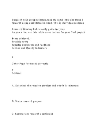 Based on your group research, take the same topic and make a
research using quantitative method. This is individual research
Research Grading Rubric (only guide for you).
As you write, use this rubric as an outline for your final project
Score achieved.
Possible score
Specific Comments and Feedback
Section and Quality Indicators
1
Cover Page Formatted correctly
4
Abstract
A. Describes the research problem and why it is important
B. States research purpose
C. Summarizes research question(s)
 