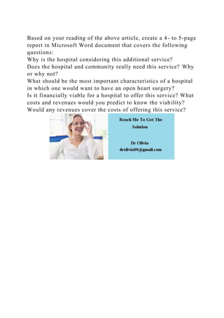 Based on your reading of the above article, create a 4- to 5-page
report in Microsoft Word document that covers the following
questions:
Why is the hospital considering this additional service?
Does the hospital and community really need this service? Why
or why not?
What should be the most important characteristics of a hospital
in which one would want to have an open heart surgery?
Is it financially viable for a hospital to offer this service? What
costs and revenues would you predict to know the viability?
Would any revenues cover the costs of offering this service?
 