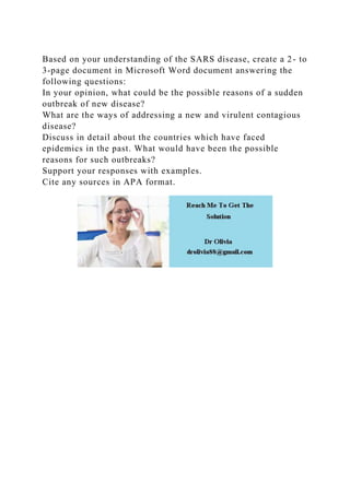 Based on your understanding of the SARS disease, create a 2- to
3-page document in Microsoft Word document answering the
following questions:
In your opinion, what could be the possible reasons of a sudden
outbreak of new disease?
What are the ways of addressing a new and virulent contagious
disease?
Discuss in detail about the countries which have faced
epidemics in the past. What would have been the possible
reasons for such outbreaks?
Support your responses with examples.
Cite any sources in APA format.
 