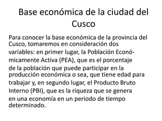 Base económica de la ciudad del
Cusco
Para conocer la base económica de la provincia del
Cusco, tomaremos en consideración dos
variables: en primer lugar, la Población Econó-
micamente Activa (PEA), que es el porcentaje
de la población que puede participar en la
producción económica o sea, que tiene edad para
trabajar y, en segundo lugar, el Producto Bruto
Interno (PBI), que es la riqueza que se genera
en una economía en un periodo de tiempo
determinado.
 