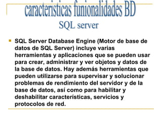 SQL Server Database Engine (Motor de base de datos de SQL Server) incluye varias herramientas y aplicaciones que se pueden usar para crear, administrar y ver objetos y datos de la base de datos. Hay además herramientas que pueden utilizarse para supervisar y solucionar problemas de rendimiento del servidor y de la base de datos, así como para habilitar y deshabilitar características, servicios y protocolos de red.  caracteristicas funionalidades BD SQL server  