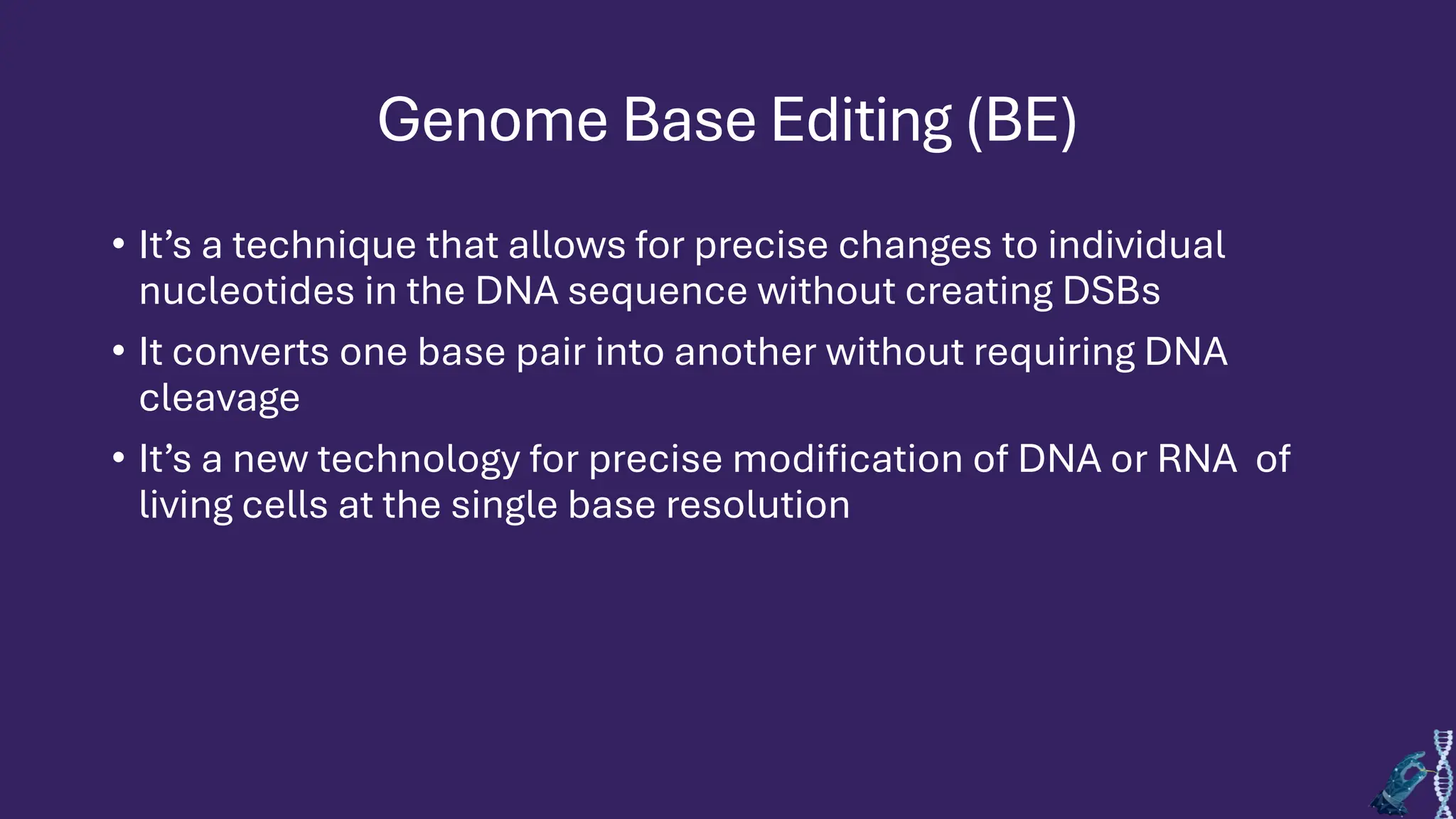 Genome Base Editing (BE)
• It’s a technique that allows for precise changes to individual
nucleotides in the DNA sequence without creating DSBs
• It converts one base pair into another without requiring DNA
cleavage
• It’s a new technology for precise modification of DNA or RNA of
living cells at the single base resolution