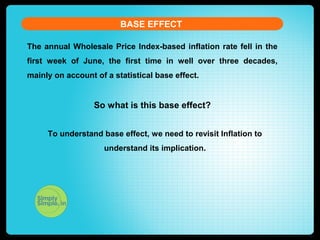 The annual Wholesale Price Index-based inflation rate fell in the
first week of June, the first time in well over three decades,
mainly on account of a statistical base effect.
So what is this base effect?
BASE EFFECT
To understand base effect, we need to revisit Inflation to
understand its implication.
 