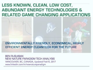 BEN RUSUISIAK
NEW NATURE PARADIGM TECH ANALYSIS
VANCOUVER, BC, CANADA, Updated Feb10, 2017
www.linkedin.com/in/newnatureparadigm
ENVIRONMENTALLY FRIENDLY, ECONOMICAL, HIGHLY
EFFICIENT ENERGY CLEANTECH FOR THE FUTURE
LESS KNOWN, CLEAN, LOW COST,
ABUNDANT ENERGY TECHNOLOGIES &
RELATED GAME CHANGING APPLICATIONS
 