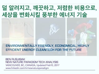 BEN RUSUISIAK
NEW NATURE PARADIGM TECH ANALYSIS
VANCOUVER, BC, CANADA, Updated Feb10, 2017
www.linkedin.com/in/newnatureparadigm
ENVIRONMENTALLY FRIENDLY, ECONOMICAL, HIGHLY
EFFICIENT ENERGY CLEANTECH FOR THE FUTURE
덜 알려지고, 깨끗하고, 저렴한 비용으로,
세상을 변화시킬 풍부한 에너지 기술
 