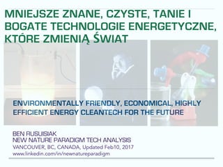 BEN RUSUISIAK
NEW NATURE PARADIGM TECH ANALYSIS
VANCOUVER, BC, CANADA, Updated Feb10, 2017
www.linkedin.com/in/newnatureparadigm
ENVIRONMENTALLY FRIENDLY, ECONOMICAL, HIGHLY
EFFICIENT ENERGY CLEANTECH FOR THE FUTURE
MNIEJSZE ZNANE, CZYSTE, TANIE I
BOGATE TECHNOLOGIE ENERGETYCZNE,
KTÓRE ZMIENIĄ ŚWIAT
 