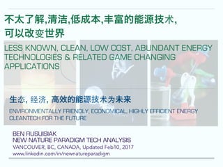 BEN RUSUISIAK
NEW NATURE PARADIGM TECH ANALYSIS
VANCOUVER, BC, CANADA, Updated Feb10, 2017
www.linkedin.com/in/newnatureparadigm
!
!
生态, 经济, 高效的能源技术为未来
ENVIRONMENTALLY FRIENDLY, ECONOMICAL, HIGHLY EFFICIENT ENERGY
CLEANTECH FOR THE FUTURE
不太了解,清洁,低成本,丰富的能源技术,
可以改变世界
LESS KNOWN, CLEAN, LOW COST, ABUNDANT ENERGY
TECHNOLOGIES & RELATED GAME CHANGING
APPLICATIONS
 