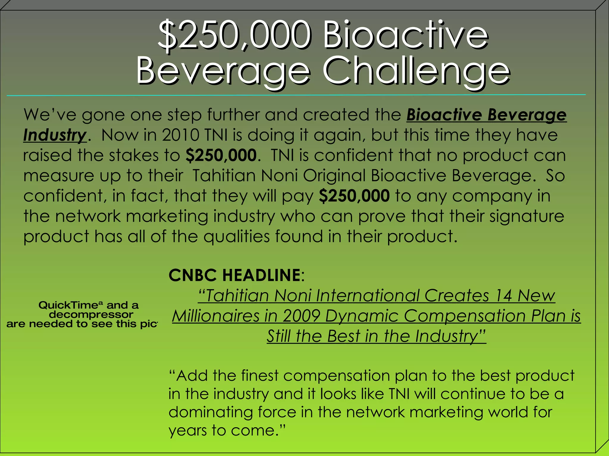 $250,000 Bioactive Beverage Challenge We’ve gone one step further and created the  Bioactive Beverage Industry .  Now in 2010 TNI is doing it again, but this time they have raised the stakes to  $250,000 .  TNI is confident that no product can measure up to their  Tahitian Noni Original Bioactive Beverage.  So confident, in fact, that they will pay  $250,000  to any company in the network marketing industry who can prove that their signature product has all of the qualities found in their product. CNBC HEADLINE :  “ Tahitian Noni International Creates 14 New Millionaires in 2009 Dynamic Compensation Plan is Still the Best in the Industry” “ Add the finest compensation plan to the best product in the industry and it looks like TNI will continue to be a dominating force in the network marketing world for years to come.” 