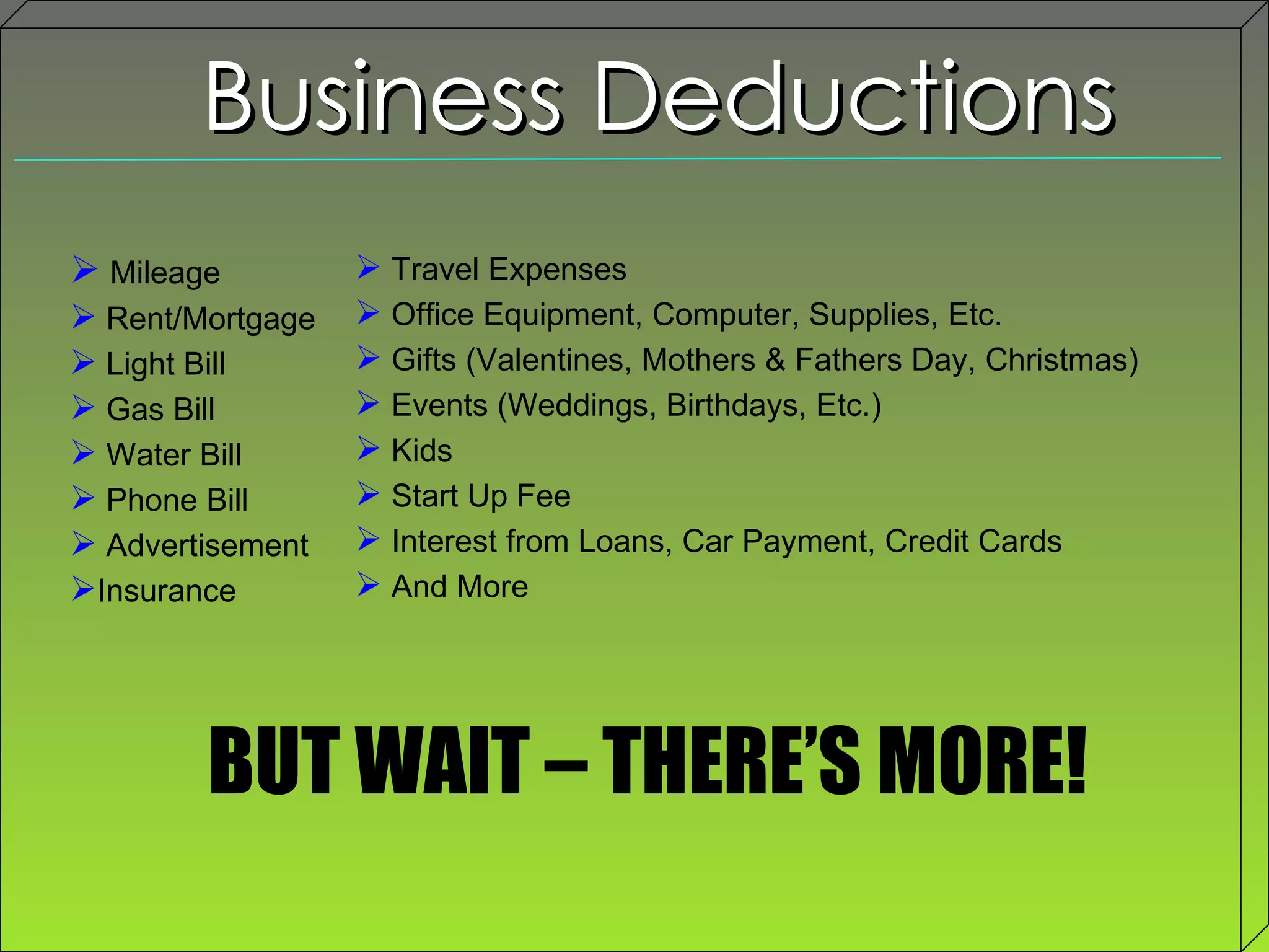 Business Deductions Mileage Rent/Mortgage  Light Bill Gas Bill Water Bill Phone Bill Advertisement  Insurance Travel Expenses  Office Equipment, Computer, Supplies, Etc.  Gifts (Valentines, Mothers & Fathers Day, Christmas) Events (Weddings, Birthdays, Etc.) Kids Start Up Fee Interest from Loans, Car Payment, Credit Cards And More BUT WAIT – THERE’S MORE! 