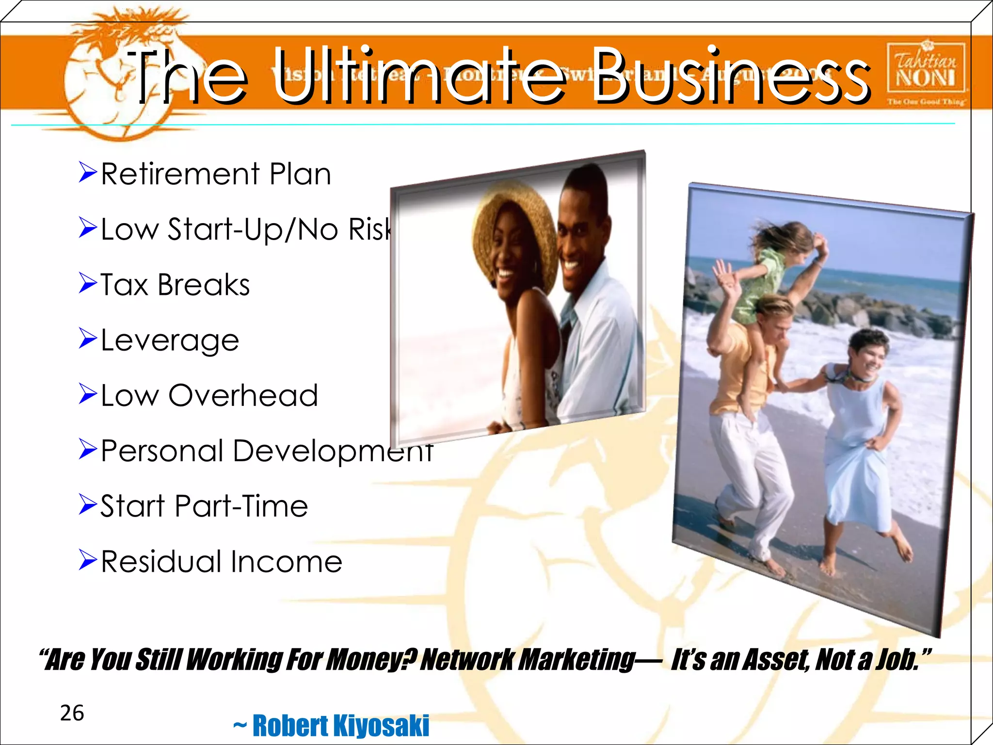Retirement Plan Low Start-Up/No Risk Tax Breaks Leverage Low Overhead Personal Development Start Part-Time Residual Income “ Are You Still Working For Money? Network Marketing—  It’s an Asset, Not a Job.”   ~ Robert Kiyosaki The Ultimate Business 
