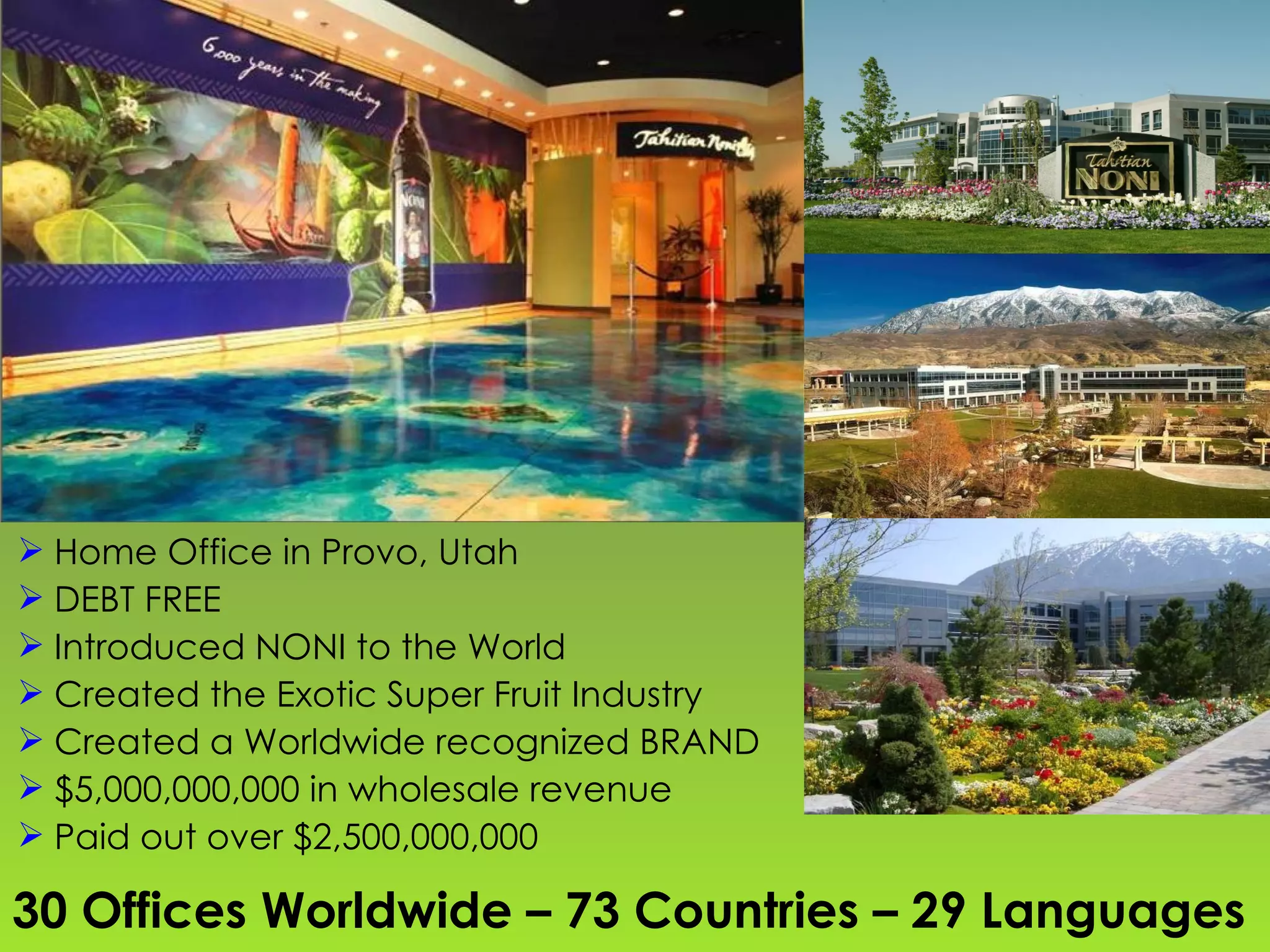 30 Offices Worldwide – 73 Countries – 29 Languages Home Office in Provo, Utah DEBT FREE Introduced NONI to the World Created the Exotic Super Fruit Industry Created a Worldwide recognized BRAND $5,000,000,000 in wholesale revenue Paid out over $2,500,000,000 