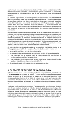 que le resulte nueva o particularmente atractiva. Y los padres condicionan al niño:
ofreciéndole modelos, estímulos y ocasiones para ejercitar y consolidar su capacidad y
presentándolos en los momentos en que el niño está atento o es particularmente
receptivo.
En cuanto al segundo caso, la dotación genética de este niño hace a su ambiente más
rico porque posibilita que el niño capte en él una mayor cantidad y variedad de estímulos
sonoros. Este ambiente más rico en estimulaciones desarrolla y modifica la capacidad
inicial, diferenciándola y aumentando la competencia del niño para detectar y producir
sonidos. Esto, a su vez, aumentará la riqueza ambiental,... y así sucesivamente. Se
produce de este modo un efecto de bola de nieve, en que el aumento de la habilidad del
niño representa un aumento en las oportunidades para ejercitar estas habilidades, y
potenciarlas.
Una explicación lineal simplemente recogería el hecho de que los padres son músicos, o
incluso el hecho de que, de pequeño, este niño parecía especialmente interesados por
los juguetes musicales y de aquí salta al momento en que debuta como concertista
precoz. La perspectiva de interacción llena este periodo con un complejo entramado de
influencias recíprocas entre el niño y su ambiente tanto físico como social. El efecto de
estas influencias es la creación de sucesivos estados o niveles de capacidad, cada uno
de los cuales se caracteriza por nuevas y más ricas posibilidades de relación con su
entorno y cada uno de los cuales depende de toda la historia anterior.
En esta narración se ejemplifican varios de los conceptos y principios propios de la
Psicología desde un modelo de interacción. Resumiendo, los más importantes son:
1. Lo complejo se origina a partir de elementos simples
2. El resultado final es la consecuencia de un proceso, es decir, de cambios sucesivos
3. La interacción con el ambiente físico: el comportamiento del niño modifica el
ambiente y éste modifica el comportamiento
4. La interacción con el medio social: el niño influye en el comportamiento de los
padres y el de éstos, en el comportamiento del niño
5. El papel del lenguaje en la experiencia y en la educación del niño.
3. EL OBJETO DE ESTUDIO DE LA PSICOLOGÍA
Toda ciencia tiene como función describir y explicar el comportamiento, las relaciones
y las propiedades de su objeto de estudio. La física estudia el comportamiento de los
átomos, la química, el de las moléculas, la biología, el de las células. Asimismo, cada
ciencia estudia las relaciones de su objeto de estudio con el medio que le corresponde;
por ejemplo, el medio extracelular o el medio externo. La Psicología es la ciencia que
estudia el comportamiento del individuo, en su relación con el medio socialmente construi-
do.
¿Qué es el medio socialmente construido? Por esta expresión se entiende que el medio
con el que establece contacto el individuo presenta propiedades que incluyen las
propiedades físicas y van más allá de ellas. Se trata de características que llamamos
simbólicas, porque dependen del significado que les ha atribuido la historia de cada
individuo en particular y de la especie humana y la cultura, en general. A raíz de ello se
puede afirmar que, en último término, los estímulos del medio no actúan sobre el
individuo y producen respuestas por lo que son −físicamente−, sino por lo que significan.
TEMA 1. BASES EPISTEMOLÓGICAS DE LA PSICOLOGÍA (12)
 