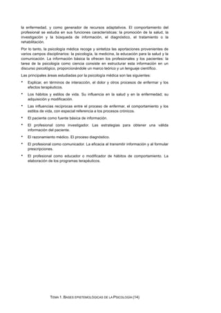 la enfermedad, y como generador de recursos adaptativos. El comportamiento del
profesional se estudia en sus funciones características: la promoción de la salud, la
investigación y la búsqueda de información, el diagnóstico, el tratamiento o la
rehabilitación.
Por lo tanto, la psicología médica recoge y sintetiza las aportaciones provenientes de
varios campos disciplinarios: la psicología, la medicina, la educación para la salud y la
comunicación. La información básica la ofrecen los profesionales y los pacientes: la
tarea de la psicología como ciencia consiste en estructurar esta información en un
discurso psicológico, proporcionándole un marco teórico y un lenguaje científico.
Las principales áreas estudiadas por la psicología médica son las siguientes:
• Explicar, en términos de interacción, el dolor y otros procesos de enfermar y los
efectos terapéuticos.
• Los hábitos y estilos de vida. Su influencia en la salud y en la enfermedad; su
adquisición y modificación.
• Las influencias recíprocas entre el proceso de enfermar, el comportamiento y los
estilos de vida, con especial referencia a los procesos crónicos.
• El paciente como fuente básica de información.
• El profesional como investigador. Las estrategias para obtener una válida
información del paciente.
• El razonamiento médico. El proceso diagnóstico.
• El profesional como comunicador. La eficacia al transmitir información y al formular
prescripciones.
• El profesional como educador o modificador de hábitos de comportamiento. La
elaboración de los programas terapéuticos.
TEMA 1. BASES EPISTEMOLÓGICAS DE LA PSICOLOGÍA (14)
 