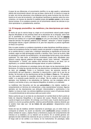 A pesar de sus diferencias, el conocimiento científico no es algo aparte y radicalmente
distinto del conocimiento natural, sino que se basa y deriva de él. La ciencia no surge de
la nada, sino de las soluciones a los problemas que los seres humanos han ido encon-
trando en el curso de la evolución. Las disciplinas científicas se asientan sobre los cono-
cimientos y la manera de describir la realidad propia del sentido común y de la expe-
riencia humana. Si no existiera conexión con el conocimiento natural, las ciencias no po-
drían aprenderse ni, probablemente, existirían.
1.4. El lenguaje precientífico: las metáforas y las descripciones por analo-
gía
El hecho de que la ciencia tenga su origen en el conocimiento natural puede originar
algunas dificultades en las primeras fases de la adquisición de su lenguaje, sobre todo
por la posibilidad de confusión. Esta suele deberse al hecho de que los mismos
términos son usados con un significado distinto en uno y en otro ámbito. Esto sucede en
todas las ciencias. Por ejemplo, palabras como “afinidad”, “atracción” o “fuerza” surgieron
del lenguaje natural y siguen usándose en él, pero han adquirido un preciso significado
en física o en química.
Esto no suele constituir un problema importante en estas disciplinas científicas porque, a
través de la enseñanza formal, ha habido ocasión de aprender a manejar estos términos
en su sentido técnico y, sobre todo, a distinguir claramente su significado en función del
contexto: según se trate del lenguaje corriente o científico. Pero, como se ha dicho, falta
en psicología un periodo de escolarización y de aprendizaje formal previo a los estudios
superiores. Por esta razón, el estudiante universitario puede tener dificultades para
discernir cuándo algunas palabras del lenguaje natural, como “estímulo”, “respuesta”,
“discriminación” o “control”, son usadas como términos técnicos y, por tanto, con un
significado y un contexto distintos del lenguaje natural, en parte o totalmente.
Otra fuente de confusiones en psicología deriva del origen de las descripciones de los
fenómenos. En todas las ciencias abundan las descripciones consistentes en metáforas,
es decir, por analogía. Frente a un fenómeno nuevo, las personas recurren al
conocimiento del que disponen y describen lo desconocido a partir de lo que les es
familiar. Se formulan así las descripciones del tipo de Cómo o Como si... Por ejemplo,
una niña puede describir le cosquilleo diciendo: “Es como si tuviera coca cola en la
rodilla” o un paciente puede describir así el vértigo: “Me da vueltas la cabeza”. Otros
ejemplos, muy familiares a los estudiantes de medicina, son las analogías entre el
corazón y una bomba, el ojo y una máquina fotográfica, el cerebro y un ordenador.
La metáforas más frecuentes son las que personalizan a los objetos; explican su
comportamiento en términos de motivaciones y otras características humanas. Algunos
ejemplos son las descripciones que atribuyen intencionalidad y sentimientos a los
objetos: La mesa es mala, Las cámaras digitálicas reconocen caras o El páncreas decide
o La puerta [mecánica] se abre porque sabe que quiero entrar.
Darse cuenta de que no se trata de una descripción en sentido literal es fácil cuando se
habla de máquinas fotográficas o de órganos del cuerpo. Resulta más complicado
cuando el órgano es el cerebro. Sin embargo, es el mismo caso. Cuando decimos que El
cerebro (o una de sus partes) planifica, estamos personificándolo, estamos diciendo que
el cerebro hace algo que ─si se tratara de una persona─ designaríamos como
“planificar”.
Existe otro tipo de metáfora, también importante en psicología, que, en cierto modo, se
contrapone al anterior. Su acción se describe como cosificación porque consiste en
atribuir entidad de cosas u objetos físicos a fenómenos propios del comportamiento del
individuo en su totalidad y en su relación con el entorno. En un sentido general, son
ejemplos de esta metáfora las creencias de que La sombra es una parte del cuerpo, que
El fuego está en las cerillas o La música, en los instrumentos. En psicología, estas
TEMA 1. BASES EPISTEMOLÓGICAS DE LA PSICOLOGÍA (4)
 