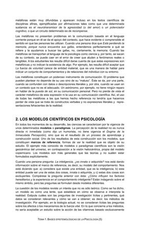 metáforas están muy difundidas y aparecen incluso en los textos científicos de
disciplinas afines, ejemplificadas por afirmaciones tales como que una determinada
sustancia es el neurotransmisor de la agresividad (o del amor) o un potenciador
cognitivo, o que un circuito determinado es de recompensa.
Las metáforas no presentan problemas en la comunicación basada en el lenguaje
corriente porque en él se da el apoyo del contexto, que hace evidente o comprensible el
sentido en que las personas las utilizan. Cuando una persona dice que Está perdiendo la
memoria, porque nunca encuentra sus gafas, entendemos perfectamente a qué se
refiere y la ayudamos a buscar las gafas, no, ciertamente, la memoria. Cuando las
metáforas se transportan al lenguaje de la psicología como ciencia y, por tanto, se sacan
de su contexto, se puede caer en el error de creer que aluden a fenómenos reales o
tangibles. A los estudiantes les resulta difícil darse cuenta de que estas expresiones son
metafóricas y no indican la existencia de algo. Por ejemplo, les resulta difícil aceptar que
La fuerza de voluntad carece de entidad material, que es una manera de hablar para
indicar un conjunto de comportamientos y de relaciones del individuo con su entorno.
Las metáforas constituyen un poderoso instrumento de comunicación. El problema que
pueden plantear no depende de su uso sino de su “maluso”. Éste se da, por una parte,
cuando se confunden con datos o descripciones literales y, por otra, cuando se usan en
un contexto que no es el adecuado. Un astrónomo, por ejemplo, no tiene ningún reparo
en hablar de la puesta de sol, en su comunicación personal. Pero no pierde de vista el
carácter metafórico de esta expresión ni la usa en su comunicación científica. Así, el uso
de todas las metáforas a las que hemos hecho referencia no tendría que hacernos
perder de vista que se trata de constructos verbales y no expresiones literales y repre-
sentaciones fehacientes de la realidad.
2. LOS MODELOS CIENTÍFICOS EN PSICOLOGÍA
En todos los momentos de su desarrollo, las ciencias se caracterizan por la vigencia de
unos determinados modelos o paradigmas. La percepción de la realidad no es nunca
directa ni inmediata (como dijo un humorista, no tiene vigencia el Dogma de la
Inmaculada Percepción), sino que es el resultado de un proceso de aprendizaje y
construcción social. Uno de los resultados de esta construcción son los modelos, que
constituyen marcos de referencia, formas de ver la realidad que es objeto de su
estudio. El ejemplo más conocido de modelos o paradigmas científicos son la visión
geocéntrica del universo, en contraposición a la visión heliocéntrica, propia del modelo
copernicano. Los modelos son más generales que las teorías y no suelen estar
formulados explícitamente.
Cuando una persona pregunta: La inteligencia, ¿es innata o adquirida? nos está dando
información sobre el marco de referencia, es decir, su modelo del comportamiento. Nos
está diciendo que: a) considera que existe una entidad, que es la inteligencia, b) esta
entidad puede ser una de estas dos cosas, innata o adquirida, y c) estas dos cosas son
excluyentes. Compárese la pregunta anterior con ésta: ¿Cómo influyen los factores
hereditarios y la experiencia en el comportamiento inteligente? Están indagando sobre el
mismo ámbito, pero las preguntas se formulan desde modelos diferentes.
La cuestión de los modelos reviste un interés que no es sólo teórico. Como se ha dicho,
un modelo es como una lente, que establece en cómo se observa e interpreta la
realidad. Estipula cuáles son las preguntas de investigación lícitas y pertinentes, qué
datos se consideran relevantes y cómo se van a obtener; es decir, los métodos de
investigación. Por ejemplo, en la biología actual, no se consideran lícitas las preguntas
sobre los efectos o los mecanismos de la fuerza vital. En lo que concierne a los métodos,
no sería aceptable un estudio sobre la acción de las vitaminas basado exclusivamente
TEMA 1. BASES EPISTEMOLÓGICAS DE LA PSICOLOGÍA (5)
 