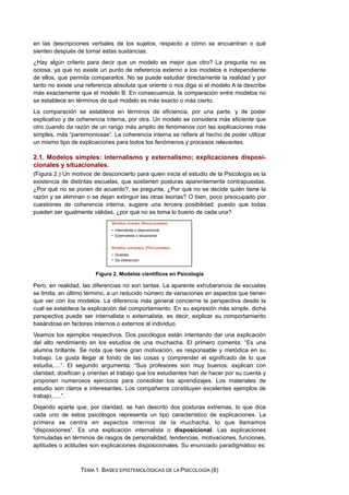 en las descripciones verbales de los sujetos, respecto a cómo se encuentran o qué
sienten después de tomar estas sustancias.
¿Hay algún criterio para decir que un modelo es mejor que otro? La pregunta no es
ociosa, ya que no existe un punto de referencia externo a los modelos e independiente
de ellos, que permita compararlos. No se puede estudiar directamente la realidad y por
tanto no existe una referencia absoluta que oriente o nos diga si el modelo A la describe
más exactamente que el modelo B. En consecuencia, la comparación entre modelos no
se establece en términos de qué modelo es más exacto o más cierto.
La comparación se establece en términos de eficiencia, por una parte, y de poder
explicativo y de coherencia interna, por otra. Un modelo se considera más eficiente que
otro cuando da razón de un rango más amplio de fenómenos con las explicaciones más
simples, más “parsimoniosas”. La coherencia interna se refiere al hecho de poder utilizar
un mismo tipo de explicaciones para todos los fenómenos y procesos relevantes.
2.1. Modelos simples: internalismo y externalismo; explicaciones disposi-
cionales y situacionales.
(Figura 2.) Un motivos de desconcierto para quien inicia el estudio de la Psicología es la
existencia de distintas escuelas, que sostienen posturas aparentemente contrapuestas.
¿Por qué no se ponen de acuerdo?, se pregunta. ¿Por qué no se decide quién tiene la
razón y se eliminan o se dejan extinguir las otras teorías? O bien, poco preocupado por
cuestiones de coherencia interna, sugiere una tercera posibilidad: puesto que todas
pueden ser igualmente válidas, ¿por qué no se toma lo bueno de cada una?
Figura 2. Modelos científicos en Psicología
Pero, en realidad, las diferencias no son tantas. La aparente exhuberancia de escuelas
se limita, en último término, a un reducido número de variaciones en aspectos que tienen
que ver con los modelos. La diferencia más general concierne la perspectiva desde la
cual se establece la explicación del comportamiento. En su expresión más simple, dicha
perspectiva puede ser internalista o externalista, es decir, explicar su comportamiento
basándose en factores internos o externos al individuo.
Veamos los ejemplos respectivos. Dos psicólogos están intentando dar una explicación
del alto rendimiento en los estudios de una muchacha. El primero comenta: “Es una
alumna brillante. Se nota que tiene gran motivación, es responsable y metódica en su
trabajo. Le gusta llegar al fondo de las cosas y comprender el significado de lo que
estudia,....”. El segundo argumenta: “Sus profesores son muy buenos: explican con
claridad, dosifican y orientan el trabajo que los estudiantes han de hacer por su cuenta y
proponen numerosos ejercicios para consolidar los aprendizajes. Los materiales de
estudio son claros e interesantes. Los compañeros constituyen excelentes ejemplos de
trabajo,.....”.
Dejando aparte que, por claridad, se han descrito dos posturas extremas, lo que dice
cada uno de estos psicólogos representa un tipo característico de explicaciones. La
primera se centra en aspectos internos de la muchacha, lo que llamamos
“disposiciones”. Es una explicación internalista o disposicional. Las explicaciones
formuladas en términos de rasgos de personalidad, tendencias, motivaciones, funciones,
aptitudes o actitudes son explicaciones disposicionales. Su enunciado paradigmático es:
TEMA 1. BASES EPISTEMOLÓGICAS DE LA PSICOLOGÍA (6)
 