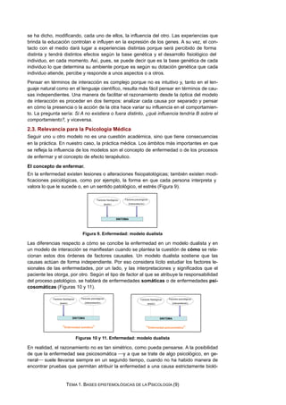 se ha dicho, modificando, cada uno de ellos, la influencia del otro. Las experiencias que
brinda la educación controlan e influyen en la expresión de los genes. A su vez, el con-
tacto con el medio dará lugar a experiencias distintas porque será percibido de forma
distinta y tendrá distintos efectos según la base genética y el desarrollo fisiológico del
individuo, en cada momento. Así, pues, se puede decir que es la base genética de cada
individuo lo que determina su ambiente porque es según su dotación genética que cada
individuo atiende, percibe y responde a unos aspectos o a otros.
Pensar en términos de interacción es complejo porque no es intuitivo y, tanto en el len-
guaje natural como en el lenguaje científico, resulta más fácil pensar en términos de cau-
sas independientes. Una manera de facilitar el razonamiento desde la óptica del modelo
de interacción es proceder en dos tiempos: analizar cada causa por separado y pensar
en cómo la presencia o la acción de la otra hace variar su influencia en el comportamien-
to. La pregunta sería: Si A no existiera o fuera distinto, ¿qué influencia tendría B sobre el
comportamiento?, y viceversa.
2.3. Relevancia para la Psicología Médica
Seguir uno u otro modelo no es una cuestión académica, sino que tiene consecuencias
en la práctica. En nuestro caso, la práctica médica. Los ámbitos más importantes en que
se refleja la influencia de los modelos son el concepto de enfermedad o de los procesos
de enfermar y el concepto de efecto terapéutico.
El concepto de enfermar.
En la enfermedad existen lesiones o alteraciones fisiopatológicas; también existen modi-
ficaciones psicológicas, como por ejemplo, la forma en que cada persona interpreta y
valora lo que le sucede o, en un sentido patológico, el estrés (Figura 9).
Figura 9. Enfermedad: modelo dualista
Las diferencias respecto a cómo se concibe la enfermedad en un modelo dualista y en
un modelo de interacción se manifiestan cuando se plantea la cuestión de cómo se rela-
cionan estos dos órdenes de factores causales. Un modelo dualista sostiene que las
causas actúan de forma independiente. Por eso considera lícito estudiar los factores le-
sionales de las enfermedades, por un lado, y las interpretaciones y significados que el
paciente les otorga, por otro. Según el tipo de factor al que se atribuye la responsabilidad
del proceso patológico, se hablará de enfermedades somáticas o de enfermedades psi-
cosomáticas (Figuras 10 y 11).
Figuras 10 y 11. Enfermedad: modelo dualista
En realidad, el razonamiento no es tan simétrico, como pueda pensarse. A la posibilidad
de que la enfermedad sea psicosomática ⎯y a que se trate de algo psicológico, en ge-
neral⎯ suele llevarse siempre en un segundo tiempo, cuando no ha habido manera de
encontrar pruebas que permitan atribuir la enfermedad a una causa estrictamente bioló-
TEMA 1. BASES EPISTEMOLÓGICAS DE LA PSICOLOGÍA (9)
 