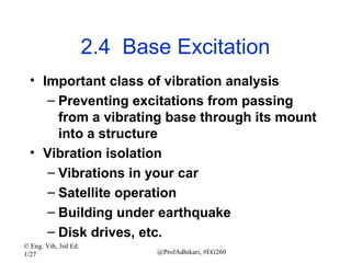 2.4 Base Excitation
• Important class of vibration analysis
– Preventing excitations from passing
from a vibrating base through its mount
into a structure
• Vibration isolation
– Vibrations in your car
– Satellite operation
– Building under earthquake
– Disk drives, etc.
© Eng. Vib, 3rd Ed.
1/27

@ProfAdhikari, #EG260

 