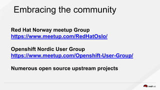 Embracing the community
Red Hat Norway meetup Group
https://www.meetup.com/RedHatOslo/
Openshift Nordic User Group
https://www.meetup.com/Openshift-User-Group/
Numerous open source upstream projects
 