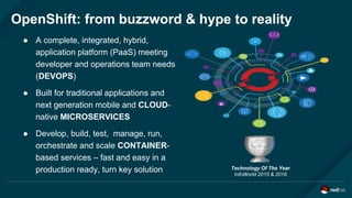 OpenShift: from buzzword & hype to reality
Technology Of The Year
InfoWorld 2015 & 2016
● A complete, integrated, hybrid,
application platform (PaaS) meeting
developer and operations team needs
(DEVOPS)
● Built for traditional applications and
next generation mobile and CLOUD-
native MICROSERVICES
● Develop, build, test, manage, run,
orchestrate and scale CONTAINER-
based services – fast and easy in a
production ready, turn key solution
 