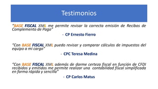Testimonios
“BASE FISCAL XML me permite revisar la correcta emisión de Recibos de
Complemento de Pago”
- CP Ernesto Fierro...