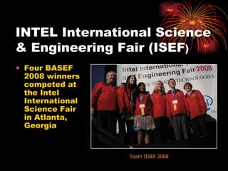INTEL International Science & Engineering Fair (ISEF )‏ Four BASEF 2008 winners competed at the Intel International Science Fair in Atlanta, Georgia Team IISEF 2008 