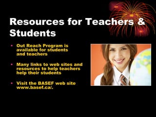 Resources for Teachers & Students Out Reach Program is available for students  and teachers Many links to web sites and resources to help teachers help their students Visit the BASEF web site www.basef.ca/. 