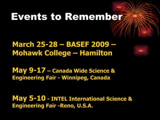 Events to Remember  March 25-28 – BASEF 2009 – Mohawk College – Hamilton May 9-17  – Canada Wide Science & Engineering Fair - Winnipeg, Canada May 5-10  - INTEL International Science & Engineering Fair -Reno, U.S.A. 