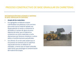 RECOMENDACIÓNPARA ACOPIAR EL MATERIAL
DE BASE GRANULAR EN CANTERAS
• Acopio de los materiales:
• Los agregados se deberán acopiar
cubriéndolos con plásticos o con una lona
para evitar que el material apilado sea
dispersado por el viento y contamine la
atmósfera y cuerpos de agua cercanos.
Además de evitar que el material se
contamine con otros materiales o sufra
alteraciones por factores climáticos o sufran
daños o transformaciones perjudiciales.
• Los últimos 15 cm de cada acopio que se
encuentren en contacto con la superficie
natural del terreno no deberán ser
utilizados, a menos que se hayan colocado
sobre lonas que prevengan la contaminación
del material de acopio.
PROCESO CONSTRUCTIVO DE BASE GRANULAR EN CARRETERAS
 