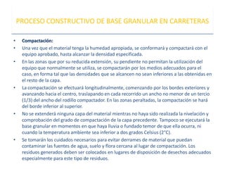 • Compactación:
• Una vez que el material tenga la humedad apropiada, se conformará y compactará con el
equipo aprobado, hasta alcanzar la densidad especificada.
• En las zonas que por su reducida extensión, su pendiente no permitan la utilización del
equipo que normalmente se utiliza, se compactarán por los medios adecuados para el
caso, en forma tal que las densidades que se alcancen no sean inferiores a las obtenidas en
el resto de la capa.
• La compactación se efectuará longitudinalmente, comenzando por los bordes exteriores y
avanzando hacia el centro, traslapando en cada recorrido un ancho no menor de un tercio
(1/3) del ancho del rodillo compactador. En las zonas peraltadas, la compactación se hará
del borde inferior al superior.
• No se extenderá ninguna capa del material mientras no haya sido realizada la nivelación y
comprobación del grado de compactación de la capa precedente. Tampoco se ejecutará la
base granular en momentos en que haya lluvia o fundado temor de que ella ocurra, ni
cuando la temperatura ambiente sea inferior a dos grados Celsius (2°C).
• Se tomarán los cuidados necesarios para evitar derrames de material que puedan
contaminar las fuentes de agua, suelo y flora cercana al lugar de compactación. Los
residuos generados deben ser colocados en lugares de disposición de desechos adecuados
especialmente para este tipo de residuos.
PROCESO CONSTRUCTIVO DE BASE GRANULAR EN CARRETERAS
 
