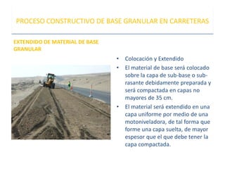 EXTENDIDO DE MATERIAL DE BASE
GRANULAR
PROCESO CONSTRUCTIVO DE BASE GRANULAR EN CARRETERAS
• Colocación y Extendido
• El material de base será colocado
sobre la capa de sub-base o sub-
rasante debidamente preparada y
será compactada en capas no
mayores de 35 cm.
• El material será extendido en una
capa uniforme por medio de una
motoniveladora, de tal forma que
forme una capa suelta, de mayor
espesor que el que debe tener la
capa compactada.
 