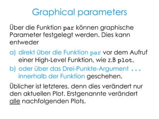 Graphical parameters
Über die Funktion par können graphische
Parameter festgelegt werden. Dies kann
entweder
a)  direkt über die Funktion par vor dem Aufruf
einer High-Level Funktion, wie z.B plot,
b)  oder über das Drei-Punkte-Argument ...
innerhalb der Funktion geschehen.
Üblicher ist letzteres, denn dies verändert nur
den aktuellen Plot. Erstgenannte verändert
alle nachfolgenden Plots.

 