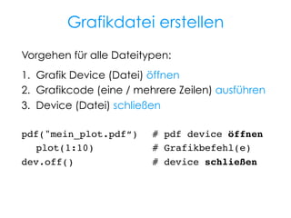Grafikdatei erstellen
Vorgehen für alle Dateitypen:
1.  Grafik Device (Datei) öffnen
2.  Grafikcode (eine / mehrere Zeilen) ausführen
3.  Device (Datei) schließen
pdf("mein_plot.pdf“) !# pdf device öffnen!
!plot(1:10) ! !
# Grafikbefehl(e)!
dev.off()! ! ! ! ! !# device schließen!
!
!

 