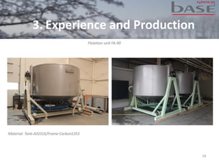 18
Flotation unit FA-90
Material: Tank-AISI316/Frame-CarbonS355
3. Experience and Production
 
