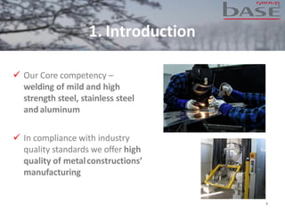1. Introduction
✓ Our Core competency –
welding of mild and high
strength steel, stainless steel
and aluminum
✓ In compliance with industry
quality standards we offer high
quality of metalconstructions’
manufacturing
4
 