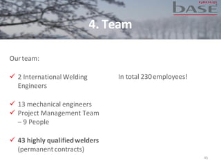 4. Team
45
Ourteam:
✓ 2 International Welding
Engineers
✓ 13 mechanical engineers
✓ Project Management Team
– 9 People
✓ 43 highly qualifiedwelders
(permanentcontracts)
In total 230employees!
 