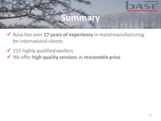 Summary
52
✓ Base has over 27 years of experience in metalmanufacturing
for international clients
✓ 215 highly qualifiedworkers
✓ We offer high quality services at reasonable price
 