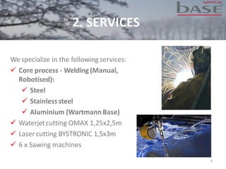 2. SERVICES
We specialize in the following services:
✓ Core process - Welding(Manual,
Robotised):
✓ Steel
✓ Stainlesssteel
✓ Aluminium (WartmannBase)
✓ Waterjetcutting OMAX 1,25x2,5m
✓ Lasercutting BYSTRONIC 1,5x3m
✓ 6 x Sawing machines
6
 