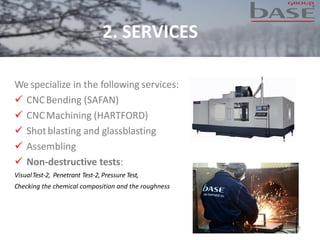 We specialize in the following services:
✓ CNCBending (SAFAN)
✓ CNCMachining (HARTFORD)
✓ Shotblasting and glassblasting
✓ Assembling
✓ Non-destructive tests:
VisualTest-2, Penetrant Test-2, Pressure Test,
Checking the chemical composition and the roughness
7
2. SERVICES
 