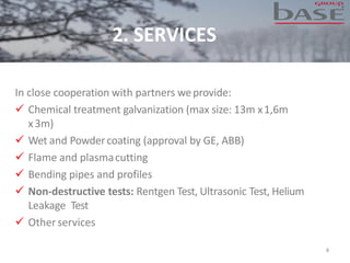 8
In close cooperation with partners weprovide:
✓ Chemical treatment galvanization (max size: 13m x1,6m
x3m)
✓ Wet and Powdercoating (approval by GE, ABB)
✓ Flame and plasmacutting
✓ Bending pipes and profiles
✓ Non-destructive tests: Rentgen Test, Ultrasonic Test, Helium
Leakage Test
✓ Other services
2. SERVICES
 