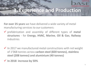 3. Experience and Production
9
For over 25 years we have delivered a wide variety of metal
manufacturing services to our customers:
✓ prefabrication and assembly of different types of metal
structures - for Energy, HVAC, Marine, Oil & Gas, Railway
industries
✓ In 2017 we manufactured metal constructions with netweight
of 1’068 tonnes across carbon steel (820 tonnes), stainless
steel (208 tonnes) and aluminium (40 tonnes)
✓ In 2018 increase by 50%
 