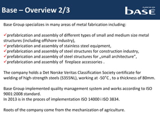 Base – Overview 2/3
Base Group specializes in many areas of metal fabrication including:
prefabrication and assembly of different types of small and medium size metal
structures (including offshore industry),
prefabrication and assembly of stainless steel equipment,
prefabrication and assembly of steel structures for construction industry,
prefabrication and assembly of steel structures for „small architecture”,
prefabrication and assembly of fireplace accessories .
The company holds a Det Norske Veritas Classification Society certificate for
welding of high-strength steels (S355NL), working at -50°C , to a thickness of 80mm.
Base Group implemented quality management system and works according to ISO
9001:2008 standard.
In 2013 is in the proces of implementation ISO 14000 i ISO 3834.
Roots of the company come from the mechanization of agriculture.
 