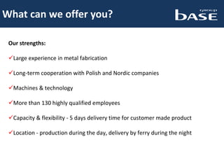 What can we offer you?
Our strengths:
Large experience in metal fabrication
Long-term cooperation with Polish and Nordic companies
Machines & technology
More than 130 highly qualified employees
Capacity & flexibility - 5 days delivery time for customer made product
Location - production during the day, delivery by ferry during the night
 