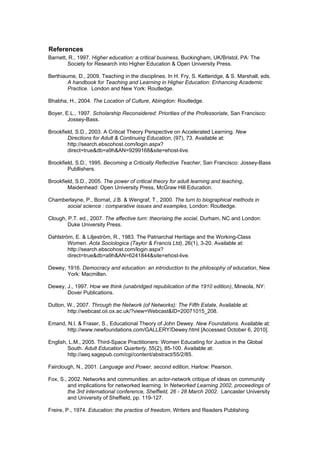References
Barnett, R., 1997. Higher education: a critical business, Buckingham, UK/Bristol, PA: The
        Society for Research into Higher Education & Open University Press.

Berthiaume, D., 2009. Teaching in the disciplines. In H. Fry, S. Ketteridge, & S. Marshall, eds.
        A handbook for Teaching and Learning in Higher Education: Enhancing Academic
        Practice. London and New York: Routledge.

Bhabha, H., 2004. The Location of Culture, Abingdon: Routledge.

Boyer, E.L., 1997. Scholarship Reconsidered: Priorities of the Professoriate, San Francisco:
        Jossey-Bass.

Brookfield, S.D., 2003. A Critical Theory Perspective on Accelerated Learning. New
        Directions for Adult & Continuing Education, (97), 73. Available at:
        http://search.ebscohost.com/login.aspx?
        direct=true&db=a9h&AN=9299168&site=ehost-live.

Brookfield, S.D., 1995. Becoming a Critically Reflective Teacher, San Francisco: Jossey-Bass
        Publlishers.

Brookfield, S.D., 2005. The power of critical theory for adult learning and teaching,
        Maidenhead: Open University Press, McGraw Hill Education.

Chamberlayne, P., Bornat, J.B. & Wengraf, T., 2000. The turn to biographical methods in
      social science : comparative issues and examples, London: Routledge.

Clough, P.T. ed., 2007. The affective turn: theorising the social, Durham, NC and London:
        Duke University Press.

Dahlström, E. & Liljeström, R., 1983. The Patriarchal Heritage and the Working-Class
        Women. Acta Sociologica (Taylor & Francis Ltd), 26(1), 3-20. Available at:
        http://search.ebscohost.com/login.aspx?
        direct=true&db=a9h&AN=6241844&site=ehost-live.

Dewey, 1916. Democracy and education: an introduction to the philosophy of education, New
       York: Macmillan.

Dewey, J., 1997. How we think (unabridged republication of the 1910 edition), Mineola, NY:
       Dover Publications.

Dutton, W., 2007. Through the Network (of Networks): The Fifth Estate, Available at:
        http://webcast.oii.ox.ac.uk/?view=Webcast&ID=20071015_208.

Emand, N.I. & Fraser, S., Educational Theory of John Dewey. New Foundations. Available at:
       http://www.newfoundations.com/GALLERY/Dewey.html [Accessed October 6, 2010].

English, L.M., 2005. Third-Space Practitioners: Women Educating for Justice in the Global
        South. Adult Education Quarterly, 55(2), 85-100. Available at:
        http://aeq.sagepub.com/cgi/content/abstract/55/2/85.

Fairclough, N., 2001. Language and Power, second edition, Harlow: Pearson.

Fox, S., 2002. Networks and communities: an actor-network critique of ideas on community
         and implications for networked learning. In Networked Learning 2002, proceedings of
         the 3rd international conference, Sheffield, 26 - 28 March 2002. Lancaster University
         and University of Sheffield, pp. 119-127.

Freire, P., 1974. Education: the practice of freedom, Writers and Readers Publishing
 