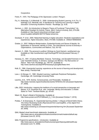Cooperative.

Freire, P., 1970. The Pedagogy of the Oppressed, London: Penguin.

Fry, H., Ketteridge, S. & Marshall, S., 2009. Understanding Student Learning. In H. Fry, S.
         Kettridge, & S. Marshall, eds. A Handbook for Teaching and Learning in Higher
         Education: Enhancing Academic Practice. Routledge, pp. 8-26.

Garrison, J., 2001. An Introduction to Dewey's Theory of Functional "Trans-Action": An
        Alternative Paradigm for Activity Theory. Mind, Culture & Activity, 8(4), 275-296.
        Available at: http://search.ebscohost.com/login.aspx?
        direct=true&db=a9h&AN=6677377&site=ehost-live.

Goodyear, P. et al., 2005. Networked learning in higher education: Students' expectations and
      experiences. Higher Education, 50(3), 473-508. Available at: ://000231995600005.

Grattan, A., 2007. Reflexive Modernisation, Existential Anxiety and Sense of Identity: An
        Exploration of ‘Perceived’ Identity in Crisis. The International Journal of Diversity in
        Organisations, Communities and Nations, 7(4), 93-102.

Hanisch, C., 2006. The personal is political, Writings by Carol Hanisch, carolhanisch.org.
       Available at: http://carolhanisch.org/CHwritings/PIP.html [Accessed February 7,
       2010].

Haraway, D., 1991. A Cyborg Manifesto: Science, Technology, and Socialist-Feminism in the
      Late Twentieth Century. In Simians, Cyborgs and Women: The Reinvention of
      Nature. New York: Routledge, pp. 149-181. Available at:
      http://www.stanford.edu/dept/HPS/Haraway/CyborgManifesto.html.

Kolb, D., 1984. Experiential Learning: experience as the source of learning and development,
        New Jersey: Prentice-Hall.

Lave, J. & Wenger, E., 1990. Situated Learning: Legitimate Peripheral Participation,
        Cambridge, UK: Cambridge University Press.

Leont'ev, A.N., 1978. Activity, Consciousness, and Personality. Available at:
        http://www.marxists.org/archive/leontev/works/1978/intro.htm [Accessed September
        27, 2009].

Lillis, 2003. Introduction: mapping the traditions of a social perspective on language and
          literacy. In S. Goodman et al., eds. Language, literacy and education: a reader.
          Stoke on Trent: Trentham Books, pp. xiii-xxii.

Nibert, M., Boyer’s Model of Scholarship. Available at:
        http://www.pcrest.com/PC/FGB/test/2_5_1.htm [Accessed October 7, 2010].

Pickles, T. & Greenaway, R., Experiential learning articles + critiques of David Kolb's theory.
         The Active Reviewing Guide (Reproduced from LearningWire, a free digest from
         TrainingZone). Available at:
         http://www.reviewing.co.uk/research/experiential.learning.htm [Accessed September
         28, 2009].

QAA, Master's level benchmark statements. Available at:
      http://www.qaa.ac.uk/academicinfrastructure/benchmark/masters/default.asp
      [Accessed June 22, 2010].

QAA, Programme specifications - introduction. Available at:
       http://www.qaa.ac.uk/academicinfrastructure/programSpec/guidelines06.asp
       [Accessed June 14, 2009].
 
