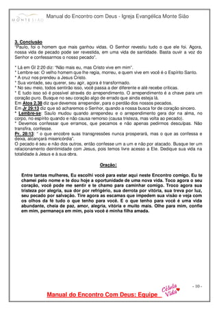 Manual do Encontro com Deus - Igreja Evangélica Monte Sião
Manual do Encontro Com Deus: Equipe
- 10 -
3. Conclusão
“Paulo, foi o homem que mais ganhou vidas. O Senhor revestiu tudo o que ele foi. Agora,
nossa vida de pecado pode ser revestida, em uma vida de santidade. Basta ouvir a voz do
Senhor e confessarmos o nosso pecado”.
* Lá em Gl 2:20 diz: “Não mais eu, mas Cristo vive em mim”.
* Lembre-se: O velho homem que lhe regia, morreu, e quem vive em você é o Espírito Santo.
* A cruz nos prendeu a Jesus Cristo.
* Sua vontade, seu querer, seu agir, agora é transformado.
* No seu meio, todos sentirão isso, você passa a der diferente e até recebe críticas.
* E tudo isso só é possível através do arrependimento. O arrependimento é a chave para um
coração puro. Busque no seu coração algo de errado que ainda esteja lá.
Em Atos 2.38 diz que devemos arrepender, para o perdão dos nossos pecados.
Em Jr 29:13 diz que só acharemos o Senhor, quando a nossa busca for de coração sincero.
* Lembre-se: Saulo mudou quando arrependeu e o arrependimento gera dor na alma, no
corpo, no espírito quando e não causa remorso (causa tristeza, mas volta ao pecado).
* Devemos confessar que erramos, que pecamos e não apenas pedirmos desculpas. Não
transfira, confesse.
Pr. 28:13: “ o que encobre suas transgressões nunca prosperará, mas o que as confessa e
deixa, alcançará misericórdia”.
O pecado é seu e não dos outros, então confesse um a um e não por atacado. Busque ter um
relacionamento deintimidade com Jesus, pois temos livre acesso a Ele. Dedique sua vida na
totalidade à Jesus e à sua obra.
Oração:
Entre tantas mulheres, Eu escolhi você para estar aqui neste Encontro comigo. Eu te
chamei pelo nome e te dou hoje a oportunidade de uma nova vida. Toco agora o seu
coração, você pode me sentir e te chamo para caminhar comigo. Troco agora sua
tristeza por alegria, sua dor por refrigério, sua derrota por vitória, sua treva por luz,
seu pecado por salvação. Tire agora as escamas que impedem sua visão e veja com
os olhos da fé tudo o que tenho para você. E o que tenho para você é uma vida
abundante, cheia de paz, amor, alegria, vitória e muito mais. Olhe para mim, confie
em mim, permaneça em mim, pois você é minha filha amada.
 