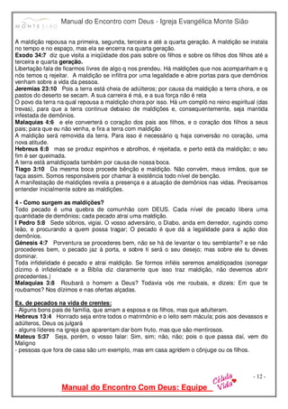 Manual do Encontro com Deus - Igreja Evangélica Monte Sião
Manual do Encontro Com Deus: Equipe
- 12 -
A maldição repousa na primeira, segunda, terceira e até a quarta geração. A maldição se instala
no tempo e no espaço, mas ela se encerra na quarta geração.
Exodo 34:7 diz que visita a iniqüidade dos pais sobre os filhos e sobre os filhos dos filhos até a
terceira e quarta geração.
Libertação fala de ficarmos livres de algo q nos prendeu. Há maldições que nos acompanham e q
nós temos q rejeitar. A maldição se infiltra por uma legalidade e abre portas para que demônios
venham sobre a vida da pessoa.
Jeremias 23:10 Pois a terra está cheia de adúlteros; por causa da maldição a terra chora, e os
pastos do deserto se secam. A sua carreira é má, e a sua força não é reta
O povo da terra na qual repousa a maldição chora por isso. Há um complô no reino espiritual (das
trevas), para que a terra continue debaixo de maldições e, consequentemente, seja mantida
infestada de demônios.
Malaquias 4:6 e ele converterá o coração dos pais aos filhos, e o coração dos filhos a seus
pais; para que eu não venha, e fira a terra com maldição
A maldição será removida da terra. Para isso é necessário q haja conversão no coração, uma
nova atitude.
Hebreus 6:8 mas se produz espinhos e abrolhos, é rejeitada, e perto está da maldição; o seu
fim é ser queimada.
A terra está amaldiçoada também por causa de nossa boca.
Tiago 3:10 Da mesma boca procede bênção e maldição. Não convém, meus irmãos, que se
faça assim. Somos responsáveis por chamar à existência todo nível de benção.
A manifestação de maldições revela a presença e a atuação de demônios nas vidas. Precisamos
entender inicialmente sobre as maldições.
4 - Como surgem as maldições?
Todo pecado é uma quebra de comunhão com DEUS. Cada nível de pecado libera uma
quantidade de demônios; cada pecado atrai uma maldição.
I Pedro 5:8 Sede sóbrios, vigiai. O vosso adversário, o Diabo, anda em derredor, rugindo como
leão, e procurando a quem possa tragar; O pecado é que dá a legalidade para a ação dos
demônios.
Gênesis 4:7 Porventura se procederes bem, não se há de levantar o teu semblante? e se não
procederes bem, o pecado jaz à porta, e sobre ti será o seu desejo; mas sobre ele tu deves
dominar.
Toda infidelidade é pecado e atrai maldição. Se formos infiéis seremos amaldiçoados (sonegar
dízimo é infidelidade e a Bíblia diz claramente que isso traz maldição, não devemos abrir
precedentes.)
Malaquias 3:8 Roubará o homem a Deus? Todavia vós me roubais, e dizeis: Em que te
roubamos? Nos dízimos e nas ofertas alçadas.
Ex. de pecados na vida de crentes:
- Alguns bons pais de família, que amam a esposa e os filhos, mas que adulteram.
Hebreus 13:4 Honrado seja entre todos o matrimônio e o leito sem mácula; pois aos devassos e
adúlteros, Deus os julgará
- alguns líderes na igreja que aparentam dar bom fruto, mas que são mentirosos.
Mateus 5:37 Seja, porém, o vosso falar: Sim, sim; não, não; pois o que passa daí, vem do
Maligno
- pessoas que fora de casa são um exemplo, mas em casa agridem o cônjuge ou os filhos.
 